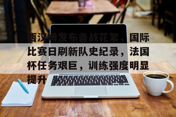 关于西汉姆发布备战花絮，国际比赛日刷新队史纪录，法国杯任务艰巨，训练强度明显提升的信息-有礼投注