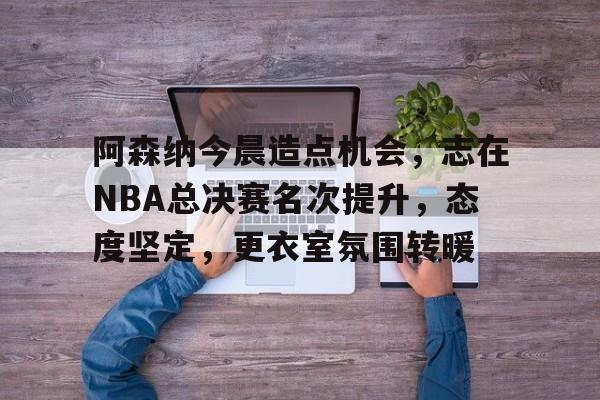 关于阿森纳今晨造点机会，志在NBA总决赛名次提升，态度坚定，更衣室氛围转暖的信息-英雄联盟S15赛竞猜